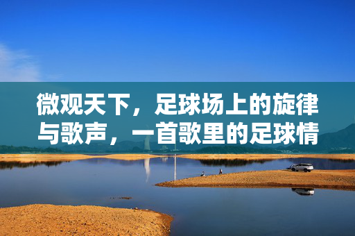 微观天下，足球场上的旋律与歌声，一首歌里的足球情怀，微观天下，足球场上的旋律与歌声，一首歌里的足球情怀