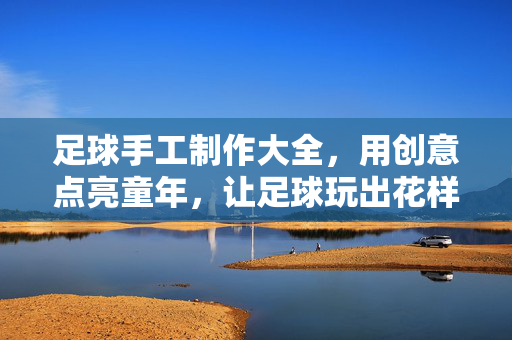 足球手工制作大全，用创意点亮童年，让足球玩出花样！足球手工制作大全，用创意点亮童年，让足球玩出花样！