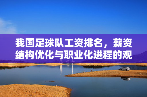我国足球队工资排名，薪资结构优化与职业化进程的观察，我国足球队工资排名，薪资结构优化与职业化进程的观察