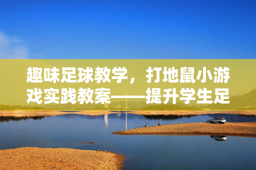 趣味足球教学，打地鼠小游戏实践教案——提升学生足球兴趣与反应能力的创新方法，趣味足球教学，打地鼠小游戏实践教案——创新提升学生足球兴趣与反应能力的方法