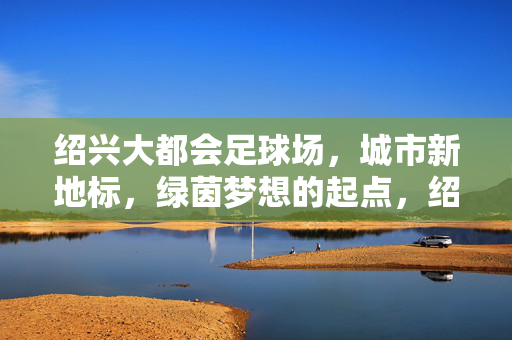 绍兴大都会足球场，城市新地标，绿茵梦想的起点，绍兴大都会足球场，城市新地标，绿茵梦想的起点