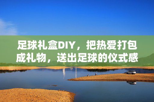 足球礼盒DIY，把热爱打包成礼物，送出足球的仪式感，足球礼盒DIY，把热爱打包成礼物，送出足球的仪式感