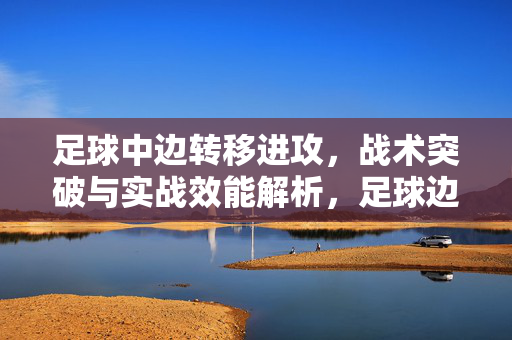 足球中边转移进攻，战术突破与实战效能解析，足球边转移进攻，战术突破与实战效能解析
