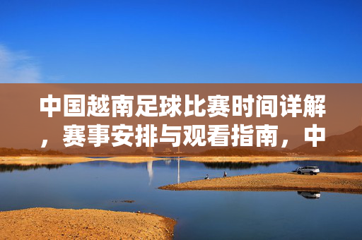 中国越南足球比赛时间详解，赛事安排与观看指南，中国越南足球比赛时间详解，赛事安排与观看指南