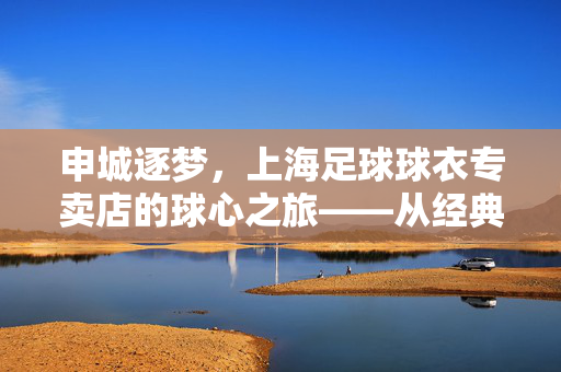 申城逐梦，上海足球球衣专卖店的球心之旅——从经典到潮流，为足球迷的热爱加码，申城逐梦，上海足球球衣专卖店的球心之旅——从经典到潮流，为足球迷的热爱加码