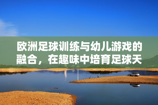 欧洲足球训练与幼儿游戏的融合，在趣味中培育足球天赋与综合能力