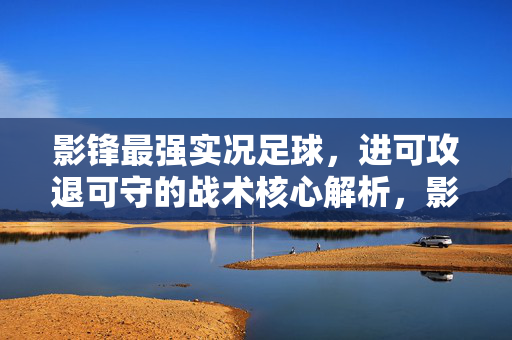 影锋最强实况足球，进可攻退可守的战术核心解析，影锋最强实况足球，进可攻退可守的战术核心解析