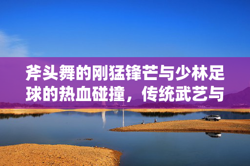斧头舞的刚猛锋芒与少林足球的热血碰撞，传统武艺与竞技体育的跨界对话