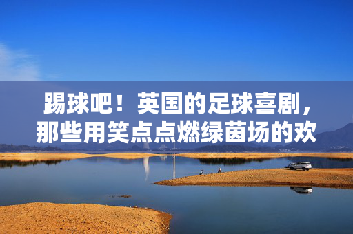 踢球吧！英国的足球喜剧，那些用笑点点燃绿茵场的欢乐篇章