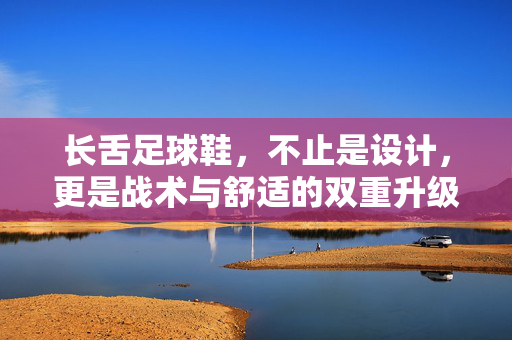 长舌足球鞋，不止是设计，更是战术与舒适的双重升级——当鞋舌长度成为足球装备的新变量，长舌足球鞋，不止是设计，更是战术与舒适的双重升级——当鞋舌长度成为足球装备的新变量