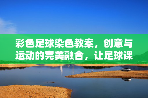彩色足球染色教案，创意与运动的完美融合，让足球课堂更生动有趣