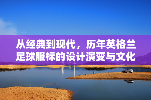 从经典到现代，历年英格兰足球服标的设计演变与文化印记