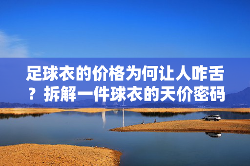 足球衣的价格为何让人咋舌？拆解一件球衣的天价密码，从面料到品牌的成本透视