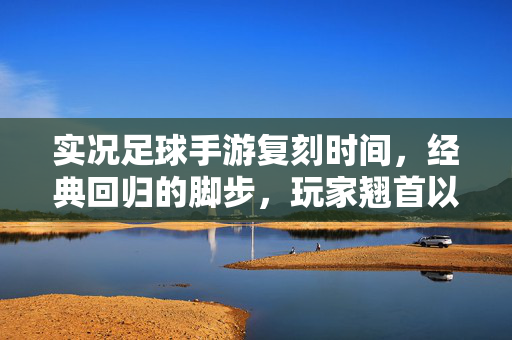实况足球手游复刻时间，经典回归的脚步，玩家翘首以盼的期待与展望，实况足球手游复刻时间，经典回归的脚步与玩家翘首以盼的期待