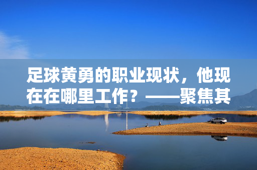 足球黄勇的职业现状，他现在在哪里工作？——聚焦其执教生涯与青训贡献