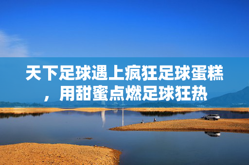 天下足球遇上疯狂足球蛋糕，用甜蜜点燃足球狂热