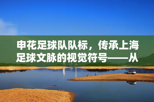 申花足球队队标，传承上海足球文脉的视觉符号——从经典到现代的演变与设计内涵