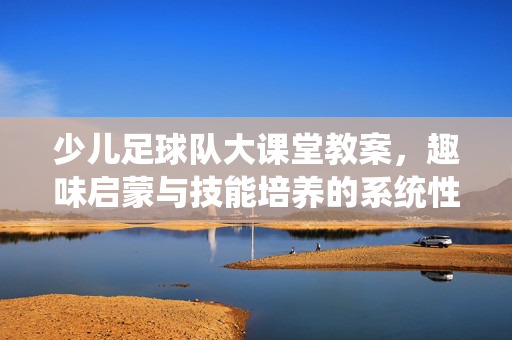 少儿足球队大课堂教案，趣味启蒙与技能培养的系统性指南