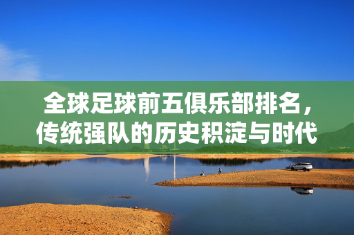 全球足球前五俱乐部排名,传统强队的历史积淀与时代新篇