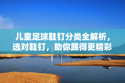 儿童足球鞋钉分类全解析，选对鞋钉，助你踢得更精彩，儿童足球鞋钉分类全解析，选对鞋钉，助你踢得更精彩