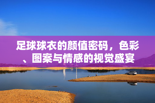 足球球衣的颜值密码，色彩、图案与情感的视觉盛宴
