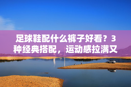足球鞋配什么裤子好看？3种经典搭配，运动感拉满又时尚