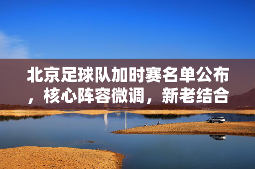 北京足球队加时赛名单公布，核心阵容微调，新老结合为胜利加码