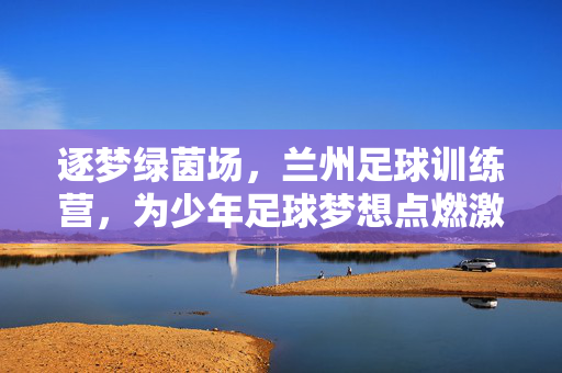 逐梦绿茵场，兰州足球训练营，为少年足球梦想点燃激情与希望