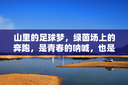 山里的足球梦，绿茵场上的奔跑，是青春的呐喊，也是对未来的期许