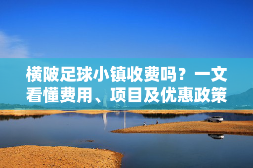 横陂足球小镇收费吗？一文看懂费用、项目及优惠政策