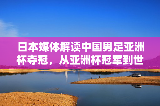 日本媒体解读中国男足亚洲杯夺冠，从亚洲杯冠军到世界级？——日本评论家的视角与期待