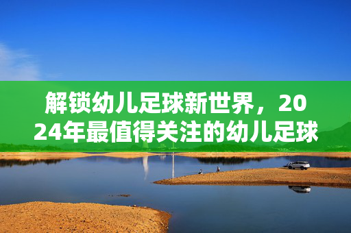 解锁幼儿足球新世界，2024年最值得关注的幼儿足球头条号推荐