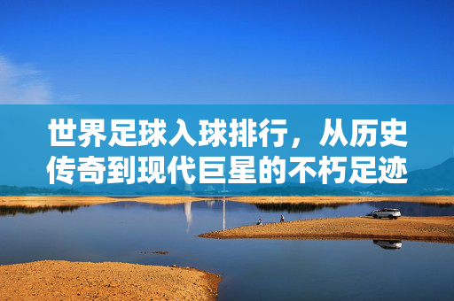 世界足球入球排行，从历史传奇到现代巨星的不朽足迹——解码足球史上的射手传奇与时代印记