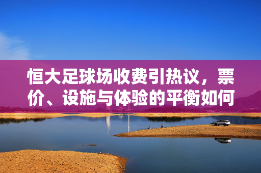 恒大足球场收费引热议，票价、设施与体验的平衡如何把握？恒大足球场收费引热议，票价、设施与体验的平衡如何把握？