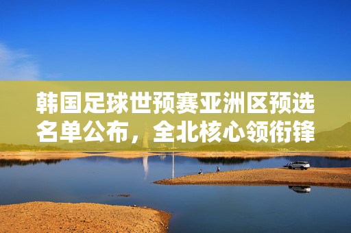 韩国足球世预赛亚洲区预选名单公布，全北核心领衔锋线，李荣杓坐镇后防，亚洲强队竞争白热化