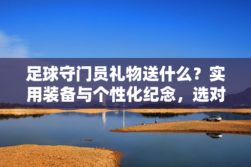 足球守门员礼物送什么？实用装备与个性化纪念，选对礼物温暖守护者