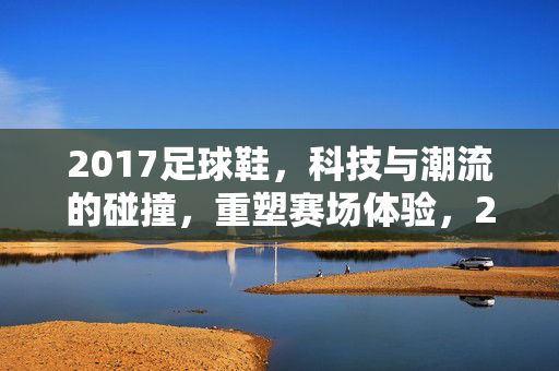 2017足球鞋，科技与潮流的碰撞，重塑赛场体验，2017足球鞋，科技与潮流的碰撞，重塑赛场体验