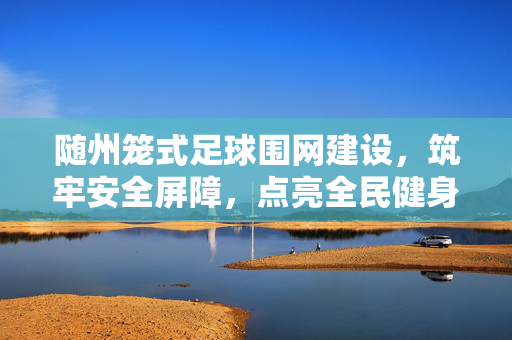 随州笼式足球围网建设，筑牢安全屏障，点亮全民健身新场景，随州笼式足球围网建设，筑牢安全屏障，点亮全民健身新场景