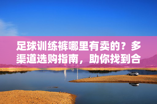 足球训练裤哪里有卖的？多渠道选购指南，助你找到合适的训练装备，足球训练裤购买指南，多渠道选购，助你轻松找到合适装备