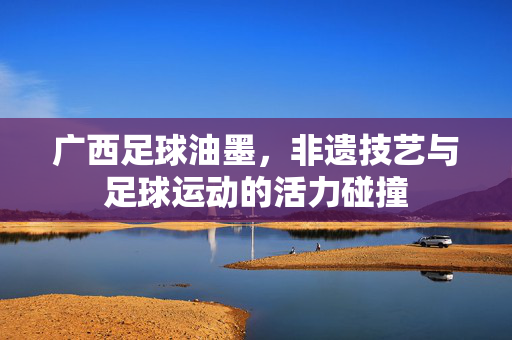 广西足球油墨，非遗技艺与足球运动的活力碰撞