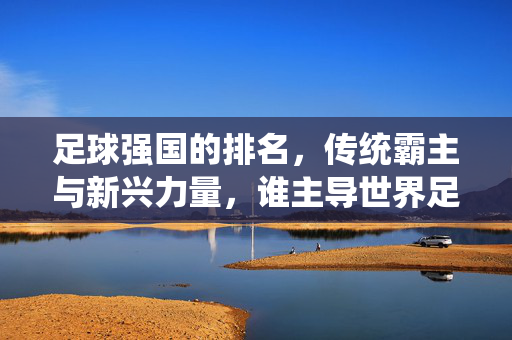 足球强国的排名，传统霸主与新兴力量，谁主导世界足坛格局？足球强国排名，传统霸主与新兴力量谁将主导世界足坛格局？