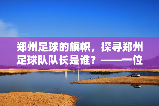 郑州足球的旗帜，探寻郑州足球队队长是谁？——一位领袖的赛场与赛场外风采，郑州足球的旗帜，探寻郑州足球队队长是谁？——一位领袖的赛场与赛场外风采
