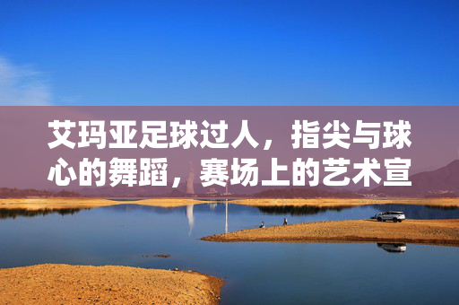 艾玛亚足球过人，指尖与球心的舞蹈，赛场上的艺术宣言