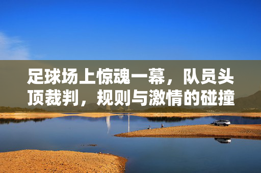 足球场上惊魂一幕，队员头顶裁判，规则与激情的碰撞