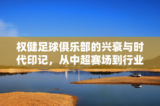 权健足球俱乐部的兴衰与时代印记，从中超赛场到行业反思的历程