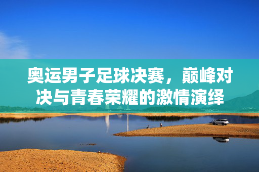 奥运男子足球决赛，巅峰对决与青春荣耀的激情演绎