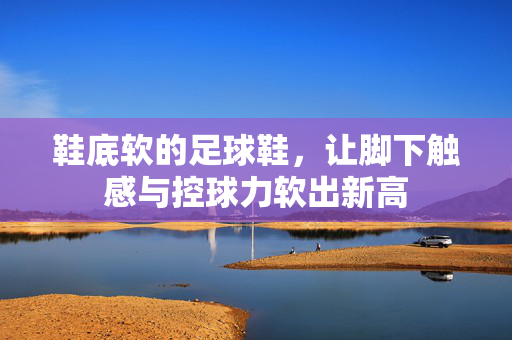 鞋底软的足球鞋，让脚下触感与控球力软出新高