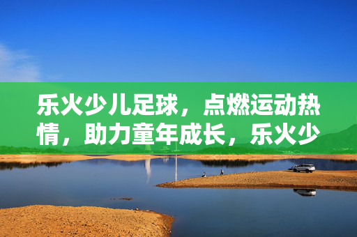 乐火少儿足球，点燃运动热情，助力童年成长，乐火少儿足球，点燃运动热情，助力童年成长