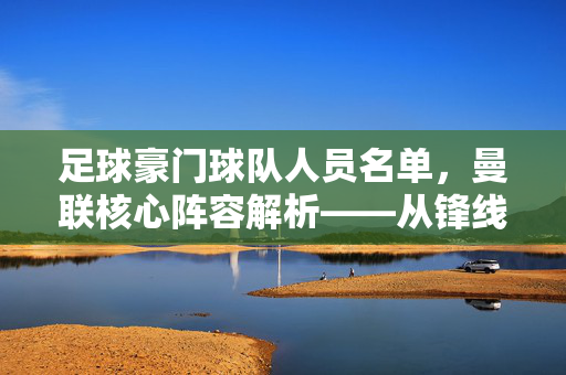 足球豪门球队人员名单，曼联核心阵容解析——从锋线到后防的深度配置与核心力量剖析