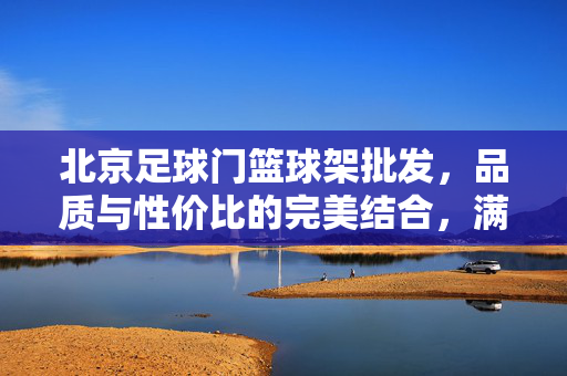 北京足球门篮球架批发，品质与性价比的完美结合，满足各类体育设施需求